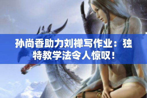 孙尚香助力刘禅写作业：独特教学法令人惊叹！