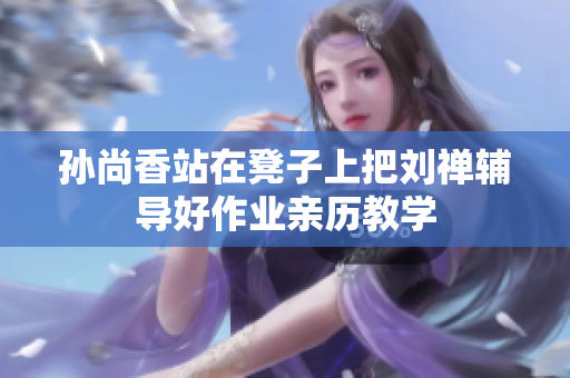 孙尚香站在凳子上把刘禅辅导好作业亲历教学