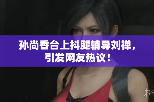 孙尚香台上抖腿辅导刘禅，引发网友热议！
