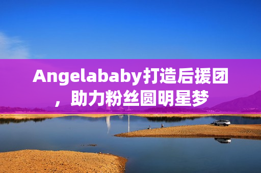 Angelababy打造后援团，助力粉丝圆明星梦