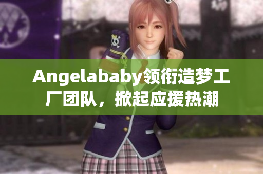 Angelababy领衔造梦工厂团队，掀起应援热潮