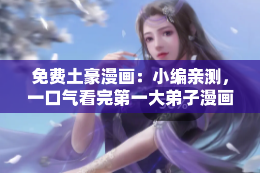 免费土豪漫画：小编亲测，一口气看完第一大弟子漫画的感受！