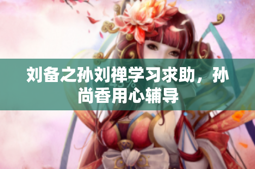 刘备之孙刘禅学习求助，孙尚香用心辅导