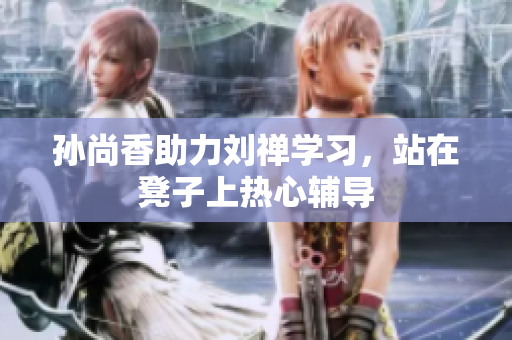 孙尚香助力刘禅学习，站在凳子上热心辅导