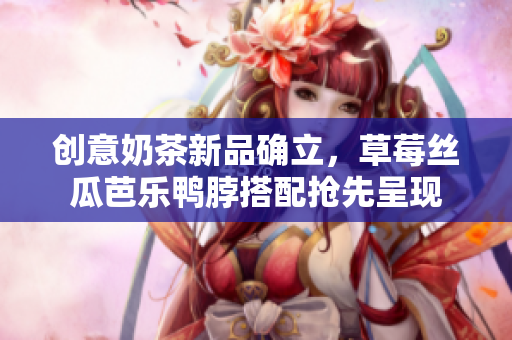 创意奶茶新品确立，草莓丝瓜芭乐鸭脖搭配抢先呈现