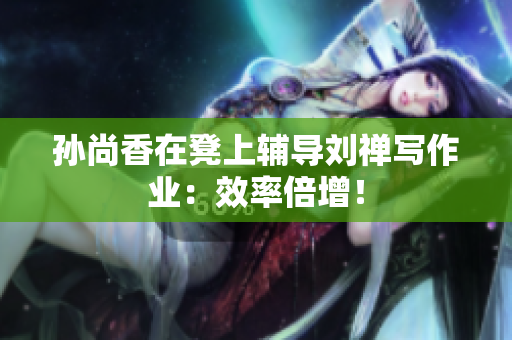 孙尚香在凳上辅导刘禅写作业：效率倍增！