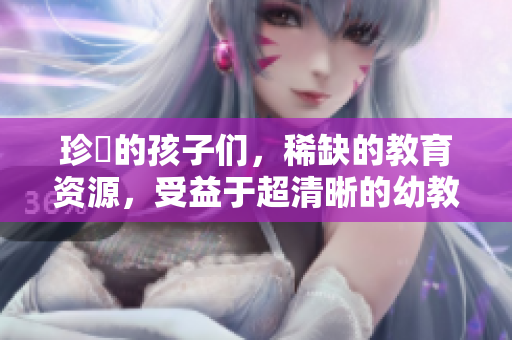 珍貴的孩子们，稀缺的教育资源，受益于超清晰的幼教方案