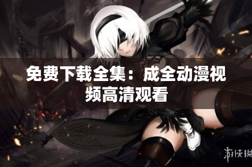 免费下载全集：成全动漫视频高清观看