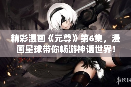 精彩漫画《元尊》第6集，漫画星球带你畅游神话世界！