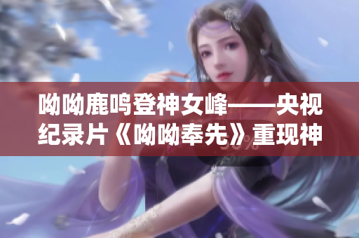 呦呦鹿鸣登神女峰——央视纪录片《呦呦奉先》重现神秘仙境