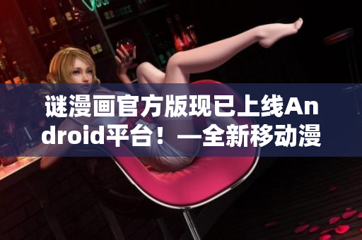 谜漫画官方版现已上线Android平台！—全新移动漫画阅读体验