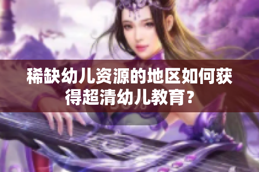 稀缺幼儿资源的地区如何获得超清幼儿教育？