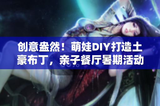 创意盎然！萌娃DIY打造土豪布丁，亲子餐厅暑期活动大揭秘！