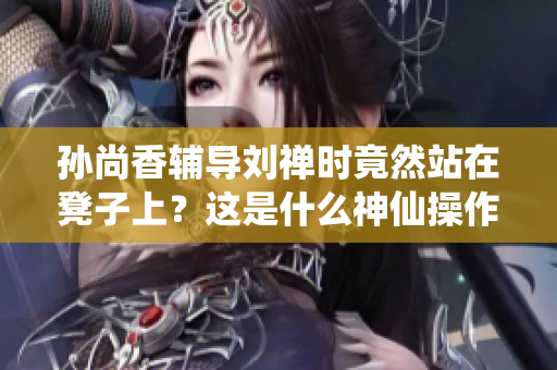 孙尚香辅导刘禅时竟然站在凳子上？这是什么神仙操作！