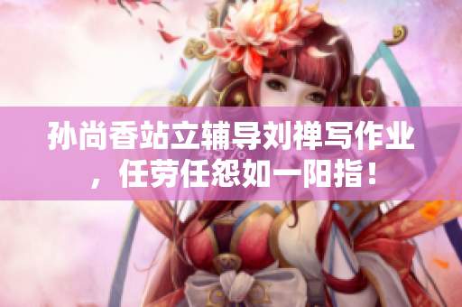 孙尚香站立辅导刘禅写作业，任劳任怨如一阳指！