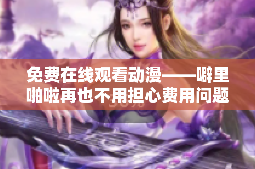 免费在线观看动漫——噼里啪啦再也不用担心费用问题