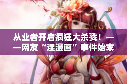 从业者开启疯狂大杀戮！——网友“湿漫画”事件始末