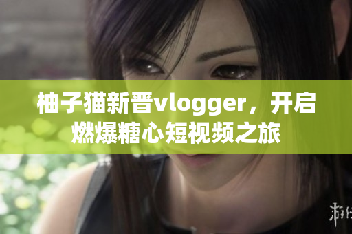 柚子猫新晋vlogger，开启燃爆糖心短视频之旅