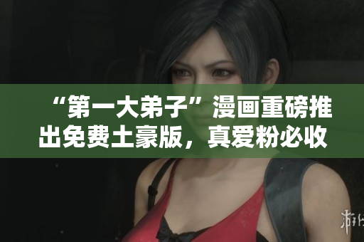 “第一大弟子”漫画重磅推出免费土豪版，真爱粉必收！