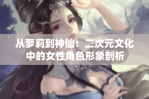 从萝莉到神仙：二次元文化中的女性角色形象剖析