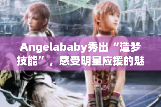 Angelababy秀出“造梦技能”，感受明星应援的魅力