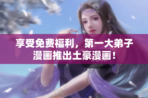 享受免费福利，第一大弟子漫画推出土豪漫画！