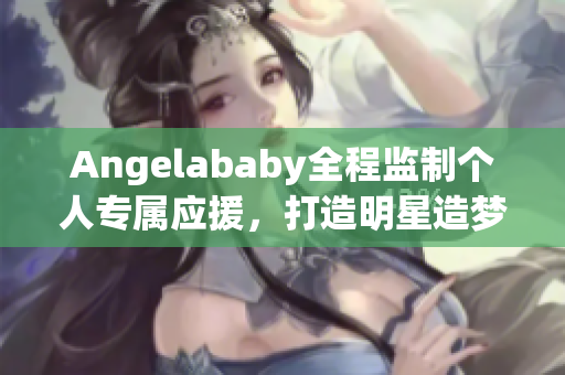 Angelababy全程监制个人专属应援，打造明星造梦工厂