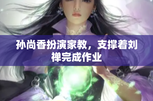 孙尚香扮演家教，支撑着刘禅完成作业