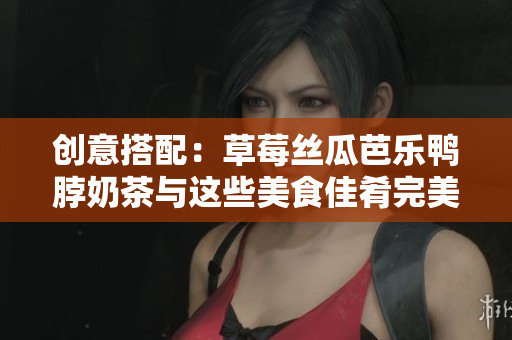创意搭配：草莓丝瓜芭乐鸭脖奶茶与这些美食佳肴完美搭配！