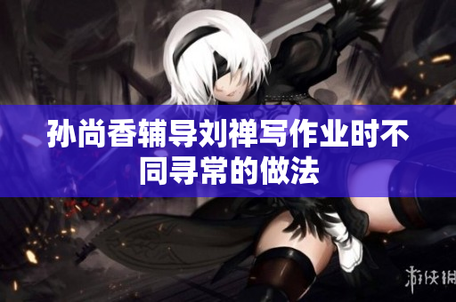 孙尚香辅导刘禅写作业时不同寻常的做法
