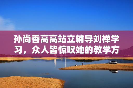 孙尚香高高站立辅导刘禅学习，众人皆惊叹她的教学方法