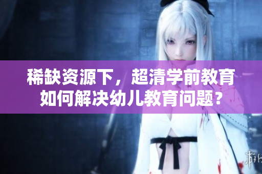 稀缺资源下，超清学前教育如何解决幼儿教育问题？