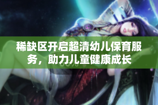 稀缺区开启超清幼儿保育服务，助力儿童健康成长