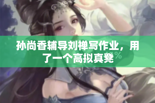 孙尚香辅导刘禅写作业，用了一个高拟真凳