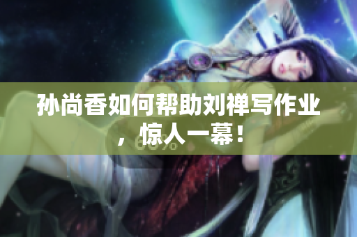 孙尚香如何帮助刘禅写作业，惊人一幕！