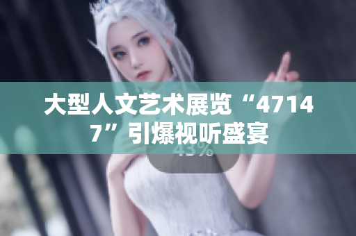 大型人文艺术展览“47147”引爆视听盛宴