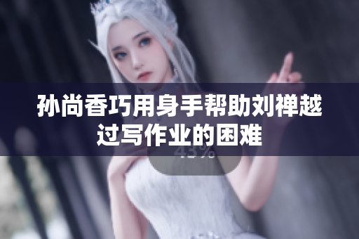 孙尚香巧用身手帮助刘禅越过写作业的困难