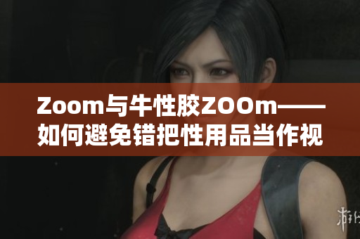 Zoom与牛性胶ZOOm——如何避免错把性用品当作视频软件