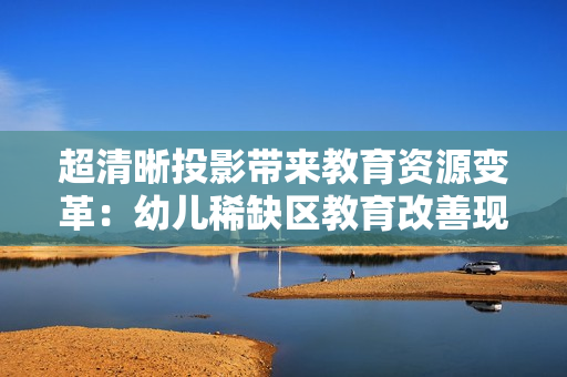 超清晰投影带来教育资源变革：幼儿稀缺区教育改善现状