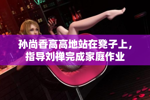 孙尚香高高地站在凳子上，指导刘禅完成家庭作业