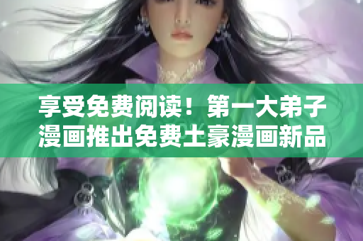 享受免费阅读！第一大弟子漫画推出免费土豪漫画新品