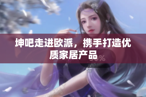 坤吧走进欧派，携手打造优质家居产品