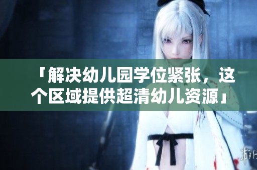 「解决幼儿园学位紧张，这个区域提供超清幼儿资源」
