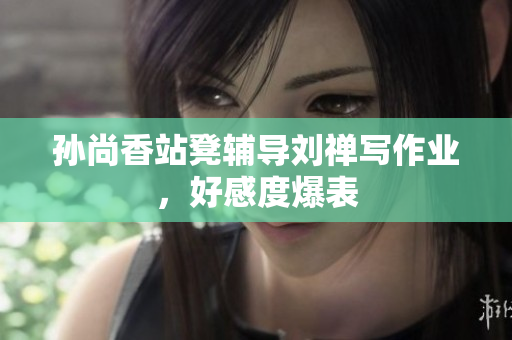 孙尚香站凳辅导刘禅写作业，好感度爆表