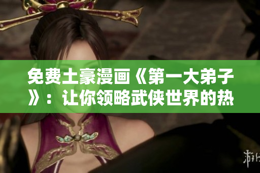免费土豪漫画《第一大弟子》：让你领略武侠世界的热血传奇