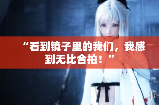 “看到镜子里的我们，我感到无比合拍！”