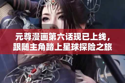 元尊漫画第六话现已上线，跟随主角踏上星球探险之旅！