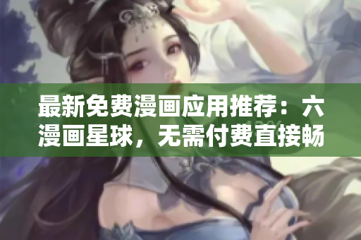 最新免费漫画应用推荐：六漫画星球，无需付费直接畅享动漫世界！