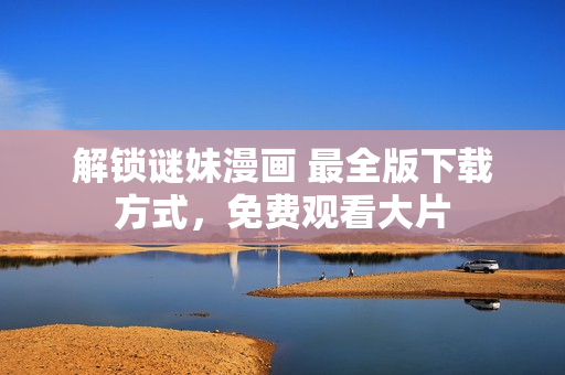 解锁谜妹漫画 最全版下载方式，免费观看大片