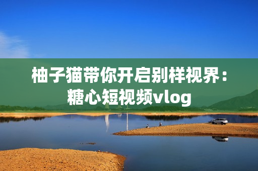 柚子猫带你开启别样视界：糖心短视频vlog